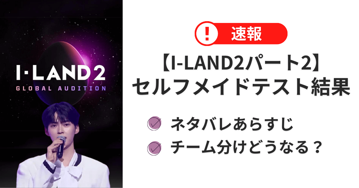 【I-LAND2パート2】セルフメイドテスト結果速報！ネタバレあらすじチーム分けどうなる？